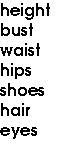 height
 bust
 waist
 hips
 shoes
 hair
 eyes